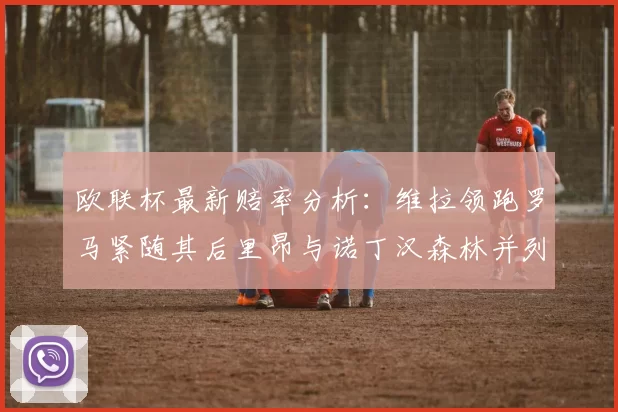 欧联杯最新赔率分析:维拉领跑罗马紧随其后里昂与诺丁汉森林并列争夺第三