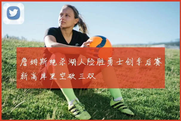 詹姆斯绝杀湖人险胜勇士创季后赛新高库里空砍三双