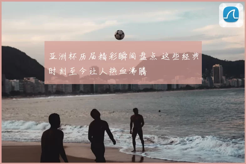 亚洲杯历届精彩瞬间盘点 这些经典时刻至今让人热血沸腾
