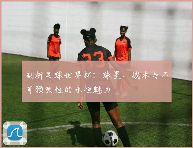 剖析足球世界杯:球星、战术与不可预测性的永恒魅力