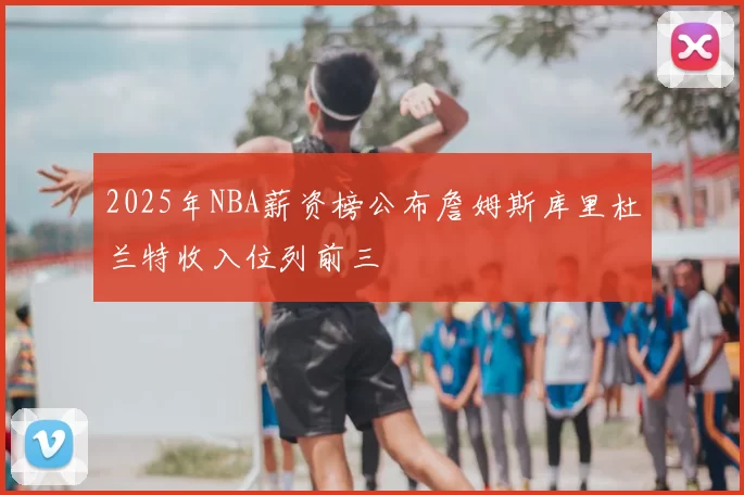 2025年NBA薪资榜公布詹姆斯库里杜兰特收入位列前三