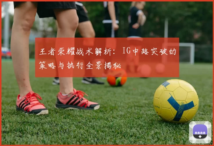 王者荣耀战术解析：IG中路突破的策略与执行全景揭秘