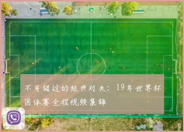 不可错过的经典对决:19年世界杯团体赛全程视频集锦