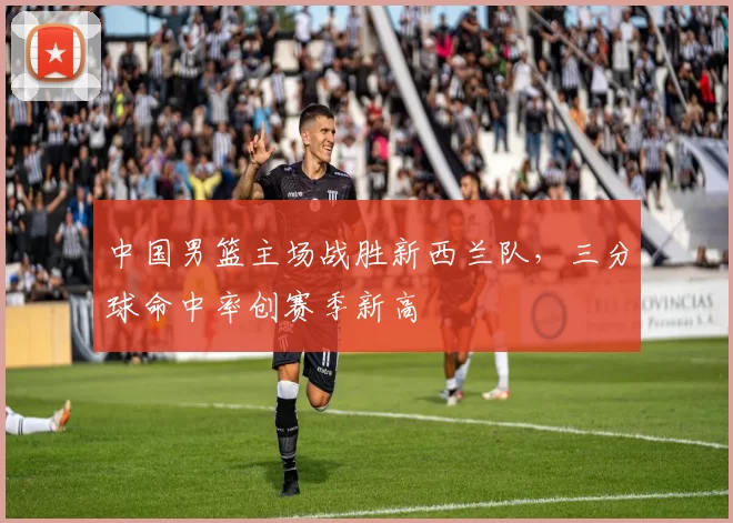 中国男篮主场战胜新西兰队，三分球命中率创赛季新高