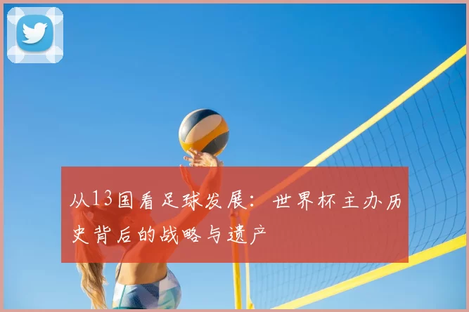 从13国看足球发展:世界杯主办历史背后的战略与遗产