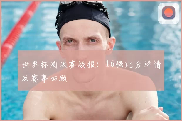 世界杯淘汰赛战报：16强比分详情及赛事回顾