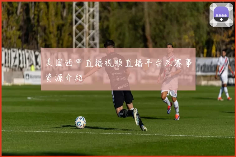 美国西甲直播视频直播平台及赛事资源介绍