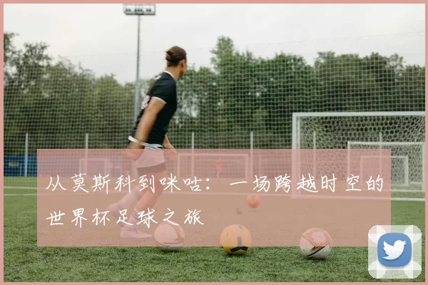 从莫斯科到咪咕:一场跨越时空的世界杯足球之旅