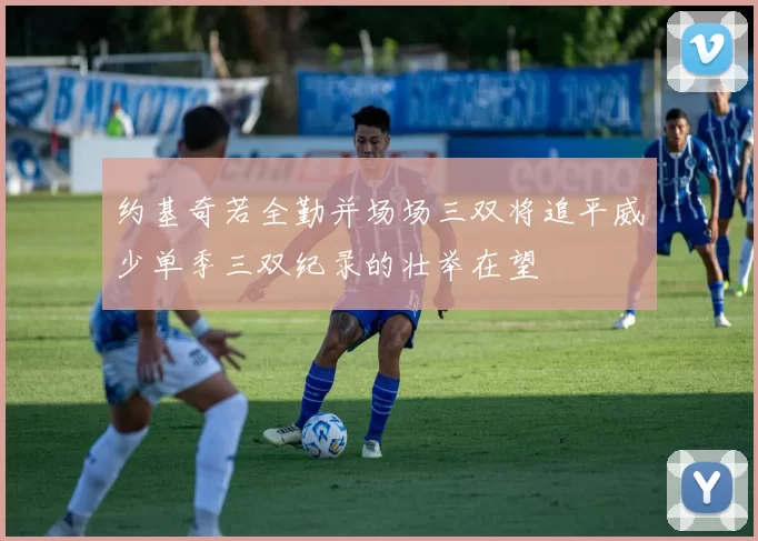 约基奇若全勤并场场三双将追平威少单季三双纪录的壮举在望