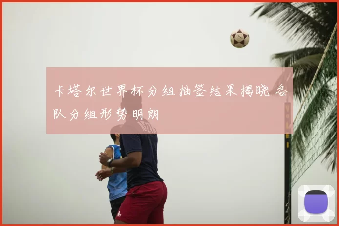 卡塔尔世界杯分组抽签结果揭晓 各队分组形势明朗