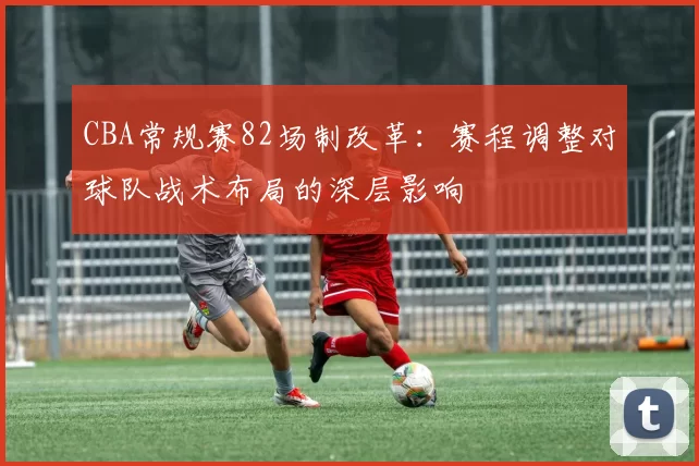 CBA常规赛82场制改革：赛程调整对球队战术布局的深层影响