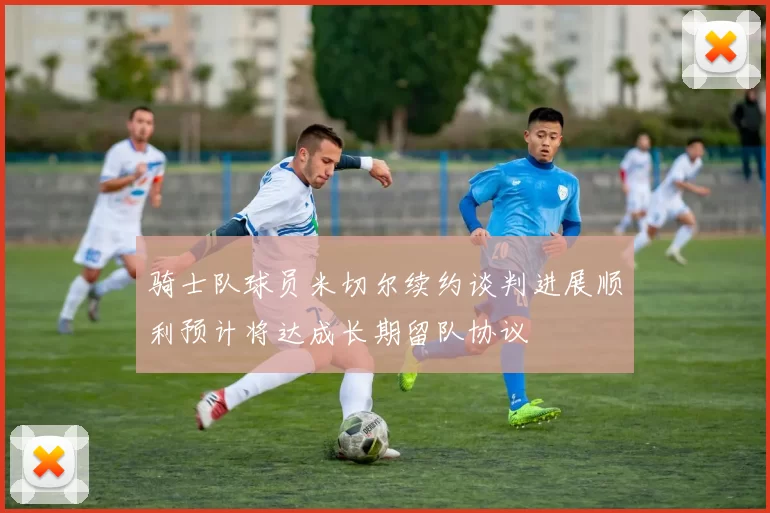 骑士队球员米切尔续约谈判进展顺利预计将达成长期留队协议