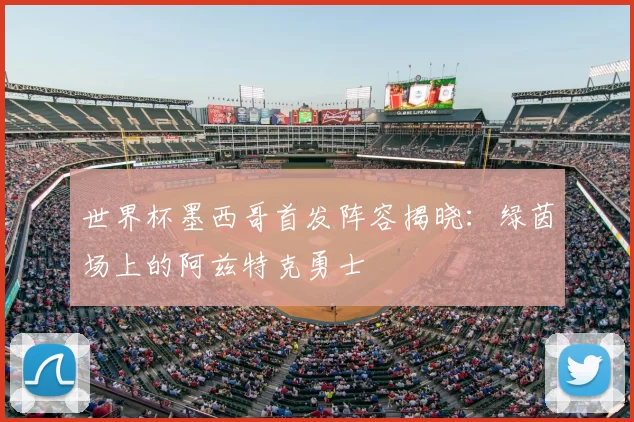 世界杯墨西哥首发阵容揭晓:绿茵场上的阿兹特克勇士