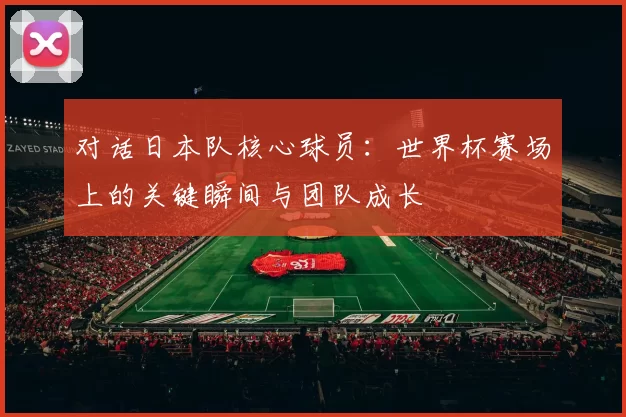 对话日本队核心球员：世界杯赛场上的关键瞬间与团队成长