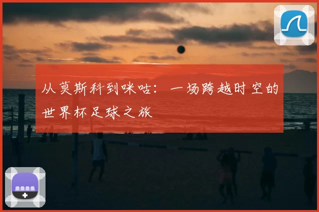 从莫斯科到咪咕:一场跨越时空的世界杯足球之旅