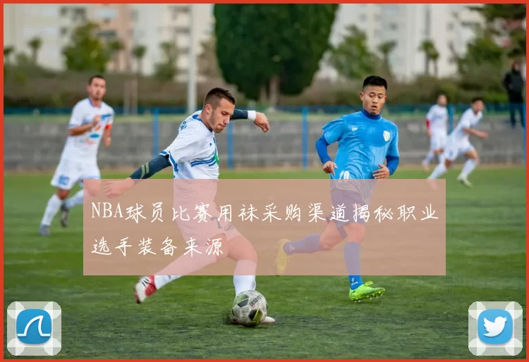 NBA球员比赛用袜采购渠道揭秘职业选手装备来源