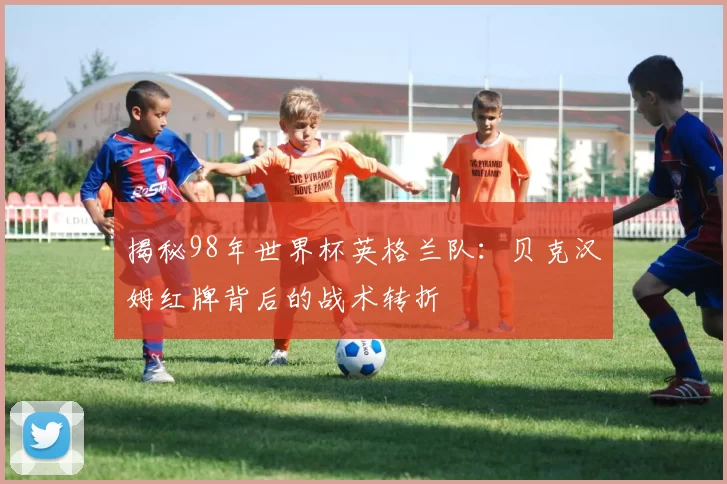 揭秘98年世界杯英格兰队：贝克汉姆红牌背后的战术转折