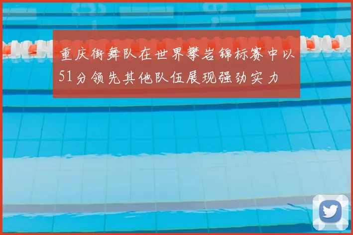 重庆街舞队在世界攀岩锦标赛中以51分领先其他队伍展现强劲实力