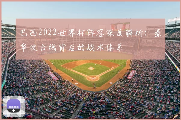 巴西2022世界杯阵容深度解析:豪华攻击线背后的战术体系
