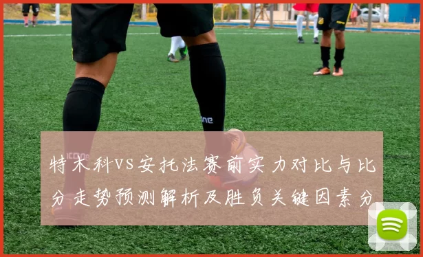 特木科vs安托法赛前实力对比与比分走势预测解析及胜负关键因素分析