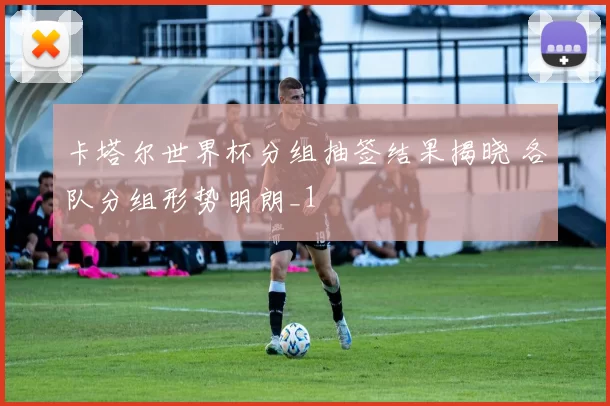 卡塔尔世界杯分组抽签结果揭晓 各队分组形势明朗_1