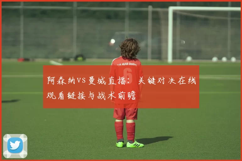 阿森纳vs曼城直播：关键对决在线观看链接与战术前瞻