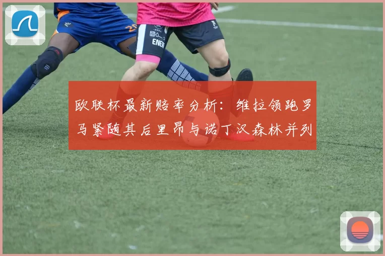 欧联杯最新赔率分析:维拉领跑罗马紧随其后里昂与诺丁汉森林并列争夺第三