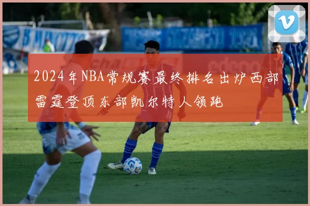 2024年NBA常规赛最终排名出炉西部雷霆登顶东部凯尔特人领跑