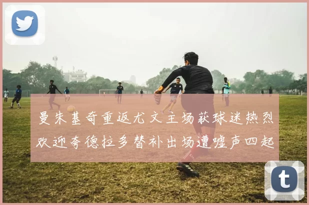 曼朱基奇重返尤文主场获球迷热烈欢迎夸德拉多替补出场遭嘘声四起
