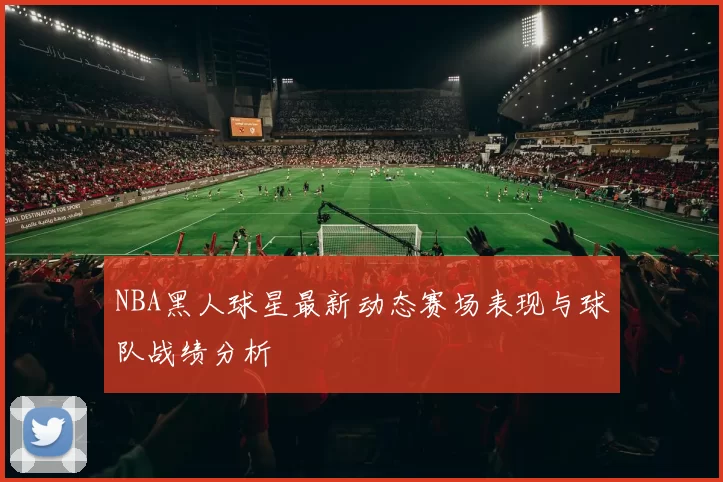 NBA黑人球星最新动态赛场表现与球队战绩分析