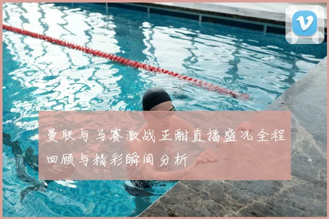 曼联与马赛激战正酣直播盛况全程回顾与精彩瞬间分析
