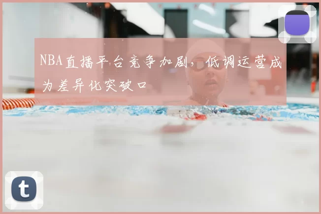NBA直播平台竞争加剧，低调运营成为差异化突破口