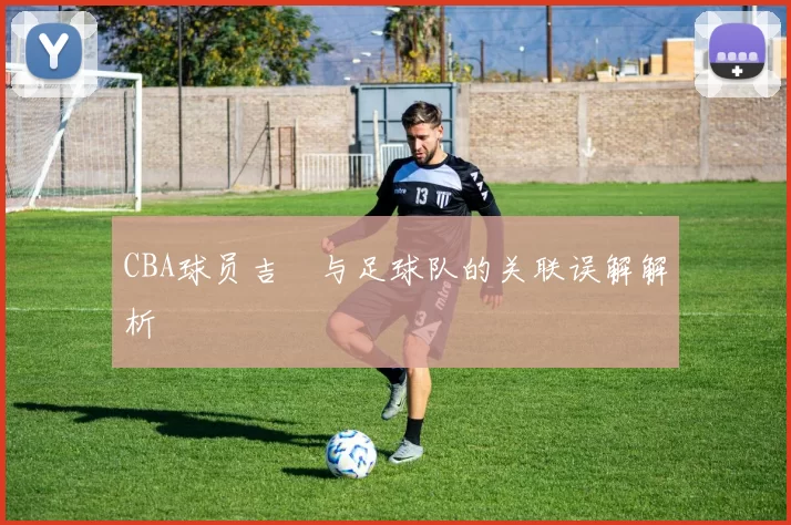 CBA球员吉喆与足球队的关联误解解析
