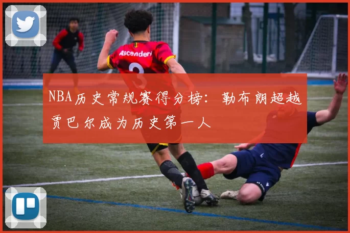 NBA历史常规赛得分榜：勒布朗超越贾巴尔成为历史第一人