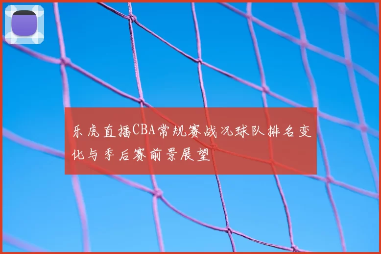 乐虎直播CBA常规赛战况球队排名变化与季后赛前景展望